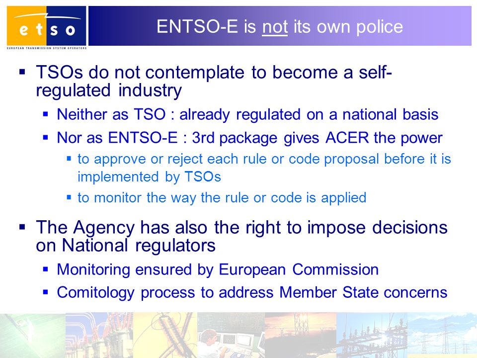 8 ENTSO-E is not its own police  TSOs do not contemplate to become a self- regulated industry  Neither as TSO : already regulated on a national basis  Nor as ENTSO-E : 3rd package gives ACER the power  to approve or reject each rule or code proposal before it is implemented by TSOs  to monitor the way the rule or code is applied  The Agency has also the right to impose decisions on National regulators  Monitoring ensured by European Commission  Comitology process to address Member State concerns