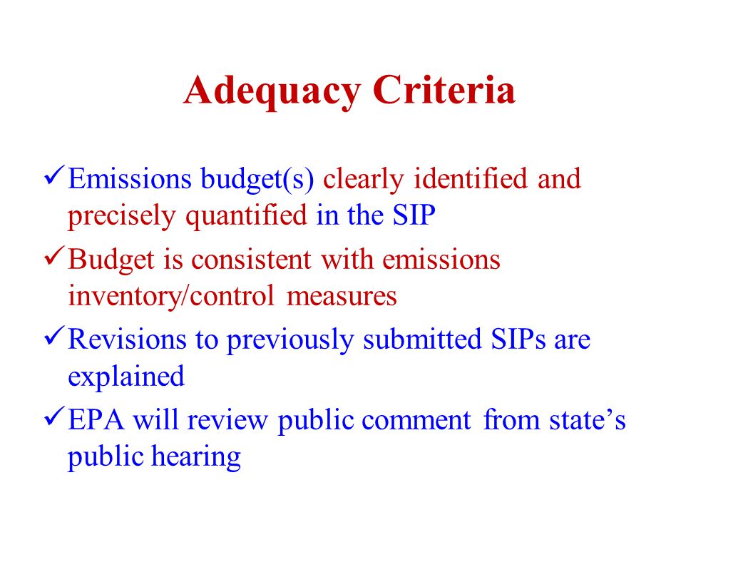 Adequacy Criteria Emissions budget(s) clearly identified and precisely quantified in the SIP Budget is consistent with emissions inventory/control measures Revisions to previously submitted SIPs are explained EPA will review public comment from state’s public hearing