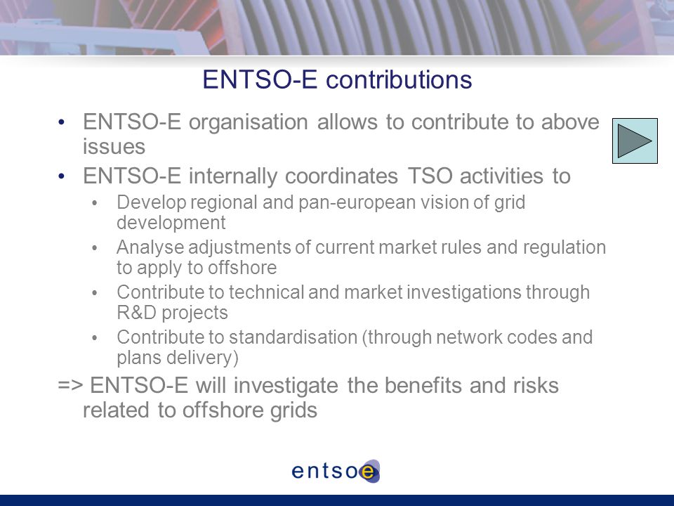 ENTSO-E contributions ENTSO-E organisation allows to contribute to above issues ENTSO-E internally coordinates TSO activities to Develop regional and pan-european vision of grid development Analyse adjustments of current market rules and regulation to apply to offshore Contribute to technical and market investigations through R&D projects Contribute to standardisation (through network codes and plans delivery) => ENTSO-E will investigate the benefits and risks related to offshore grids