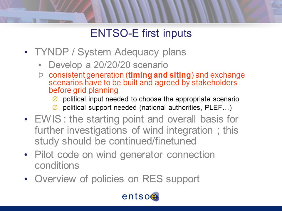 ENTSO-E first inputs TYNDP / System Adequacy plans Develop a 20/20/20 scenario Þconsistent generation (timing and siting) and exchange scenarios have to be built and agreed by stakeholders before grid planning Øpolitical input needed to choose the appropriate scenario Øpolitical support needed (national authorities, PLEF…) EWIS : the starting point and overall basis for further investigations of wind integration ; this study should be continued/finetuned Pilot code on wind generator connection conditions Overview of policies on RES support