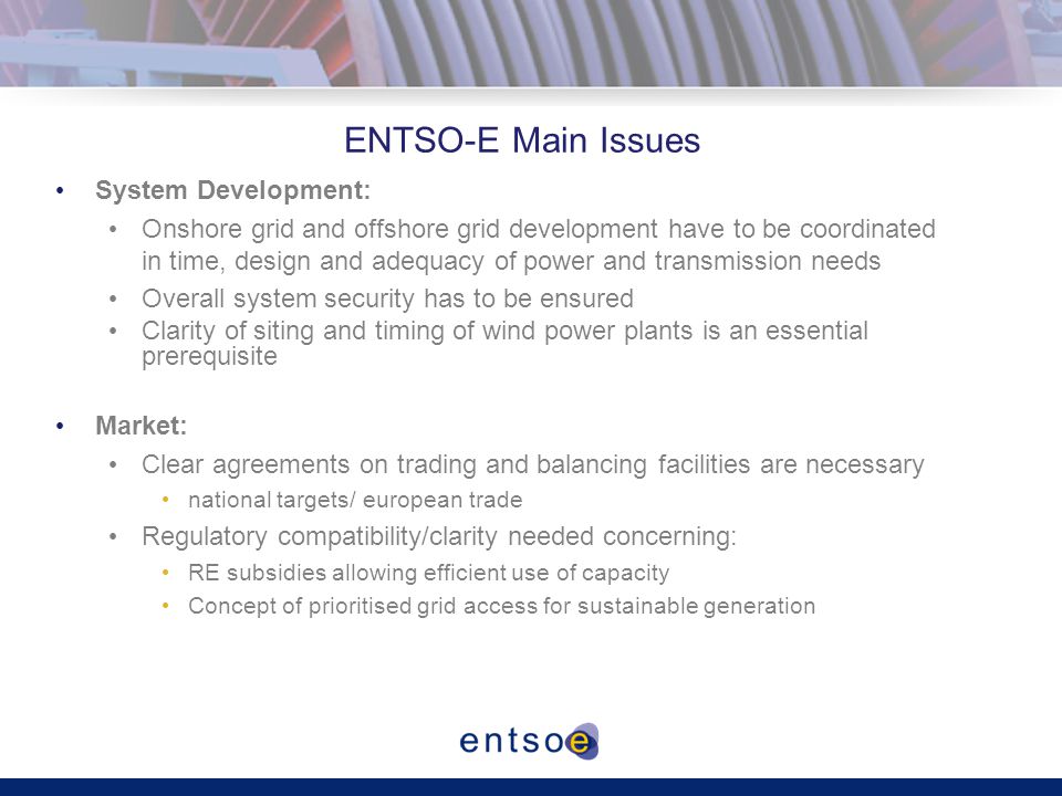 ENTSO-E Main Issues System Development: Onshore grid and offshore grid development have to be coordinated in time, design and adequacy of power and transmission needs Overall system security has to be ensured Clarity of siting and timing of wind power plants is an essential prerequisite Market: Clear agreements on trading and balancing facilities are necessary national targets/ european trade Regulatory compatibility/clarity needed concerning: RE subsidies allowing efficient use of capacity Concept of prioritised grid access for sustainable generation