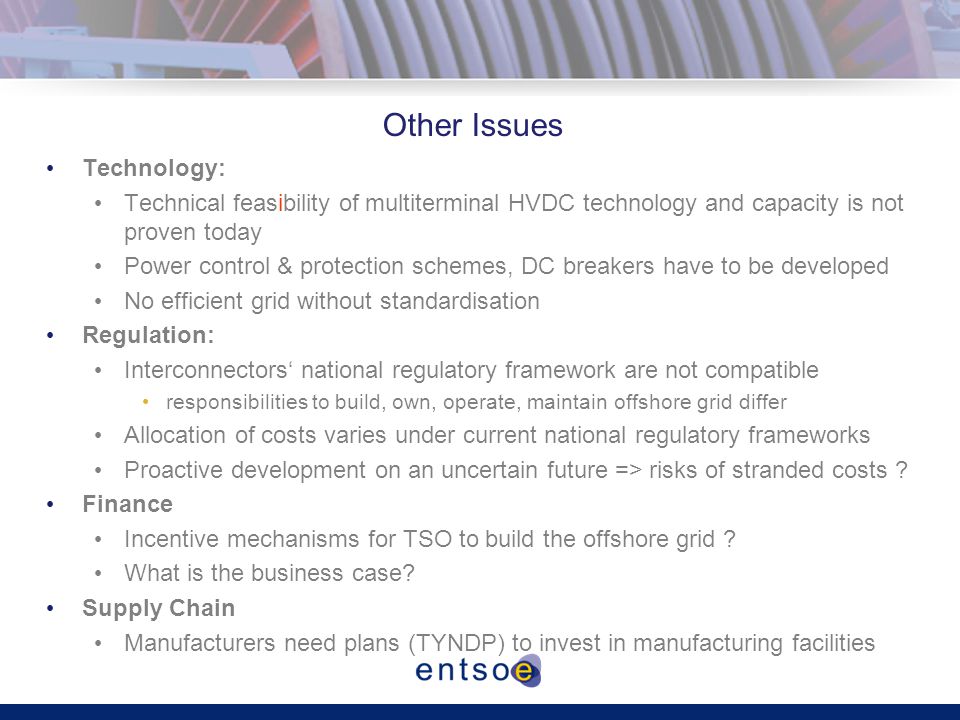Other Issues Technology: Technical feasibility of multiterminal HVDC technology and capacity is not proven today Power control & protection schemes, DC breakers have to be developed No efficient grid without standardisation Regulation: Interconnectors‘ national regulatory framework are not compatible responsibilities to build, own, operate, maintain offshore grid differ Allocation of costs varies under current national regulatory frameworks Proactive development on an uncertain future => risks of stranded costs .