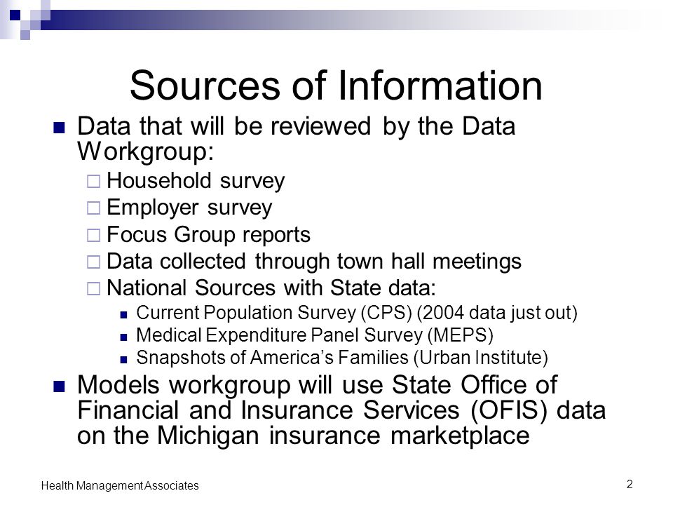 2 Health Management Associates Sources of Information Data that will be reviewed by the Data Workgroup:  Household survey  Employer survey  Focus Group reports  Data collected through town hall meetings  National Sources with State data: Current Population Survey (CPS) (2004 data just out) Medical Expenditure Panel Survey (MEPS) Snapshots of America’s Families (Urban Institute) Models workgroup will use State Office of Financial and Insurance Services (OFIS) data on the Michigan insurance marketplace