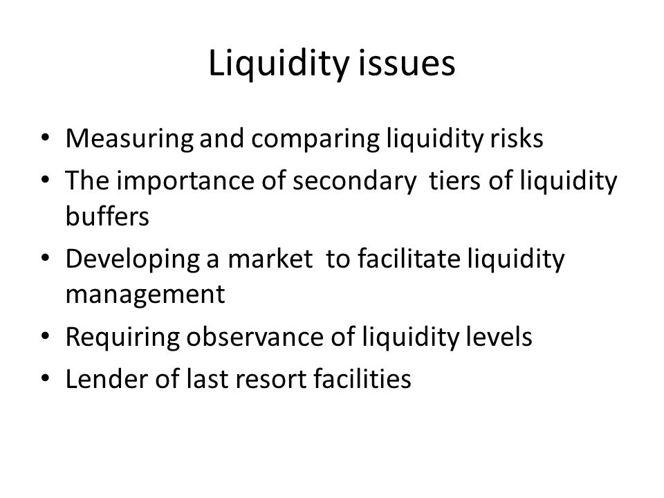 Liquidity issues Measuring and comparing liquidity risks The importance of secondary tiers of liquidity buffers Developing a market to facilitate liquidity management Requiring observance of liquidity levels Lender of last resort facilities