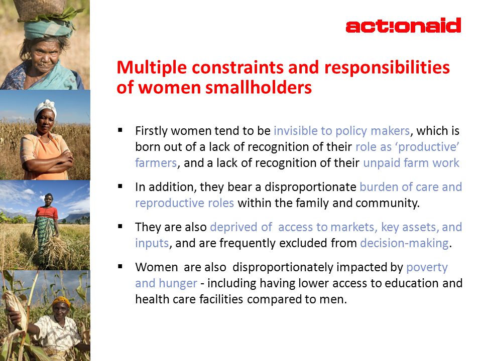 Multiple constraints and responsibilities of women smallholders  Firstly women tend to be invisible to policy makers, which is born out of a lack of recognition of their role as ‘productive’ farmers, and a lack of recognition of their unpaid farm work  In addition, they bear a disproportionate burden of care and reproductive roles within the family and community.