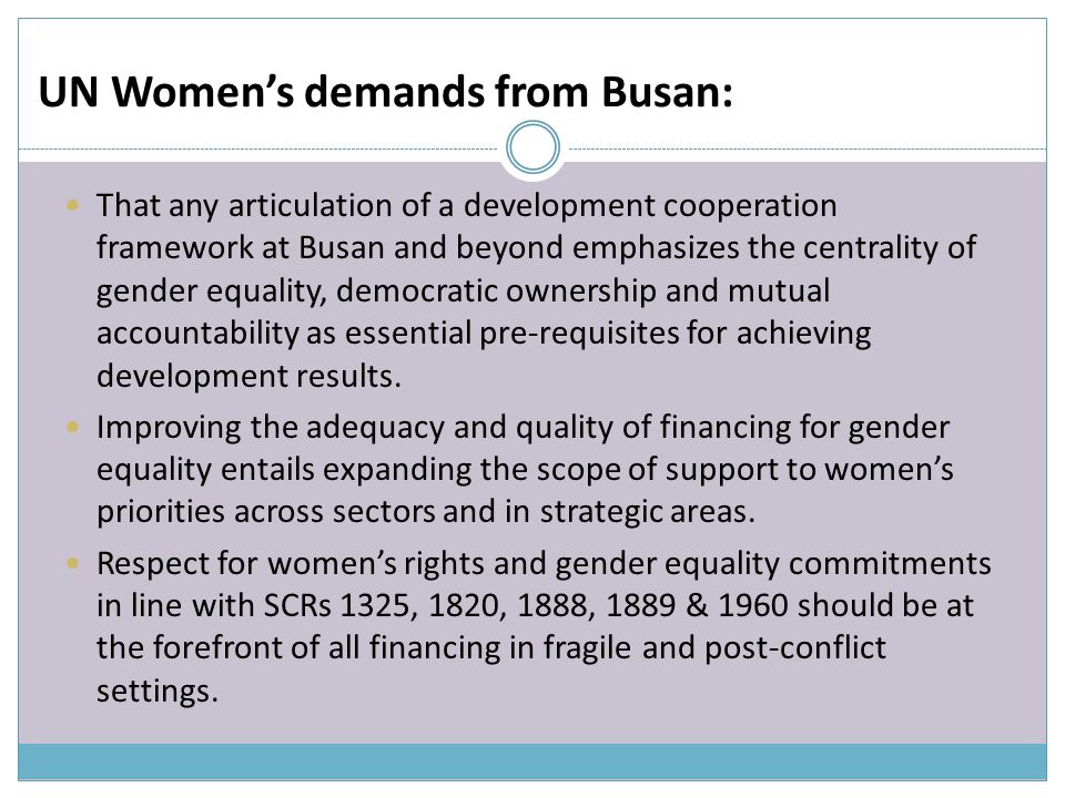 UN Women’s demands from Busan: That any articulation of a development cooperation framework at Busan and beyond emphasizes the centrality of gender equality, democratic ownership and mutual accountability as essential pre-requisites for achieving development results.