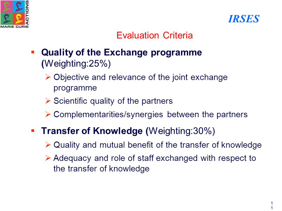 1 Evaluation Criteria  Quality of the Exchange programme (Weighting:25%)  Objective and relevance of the joint exchange programme  Scientific quality of the partners  Complementarities/synergies between the partners  Transfer of Knowledge (Weighting:30%)  Quality and mutual benefit of the transfer of knowledge  Adequacy and role of staff exchanged with respect to the transfer of knowledge IRSES
