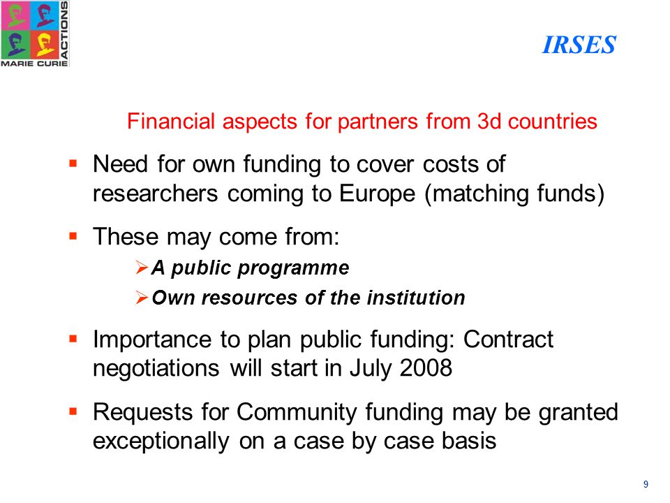 9 Financial aspects for partners from 3d countries  Need for own funding to cover costs of researchers coming to Europe (matching funds)  These may come from:  A public programme  Own resources of the institution  Importance to plan public funding: Contract negotiations will start in July 2008  Requests for Community funding may be granted exceptionally on a case by case basis IRSES