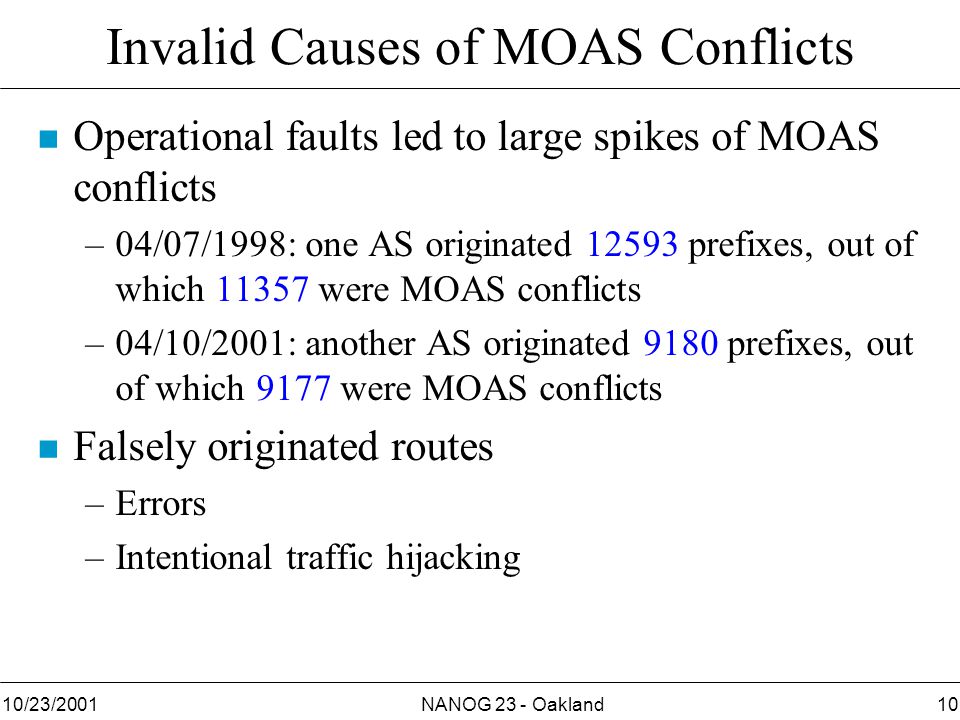 NANOG 23 - Oakland1010/23/2001 Invalid Causes of MOAS Conflicts n Operational faults led to large spikes of MOAS conflicts –04/07/1998: one AS originated prefixes, out of which were MOAS conflicts –04/10/2001: another AS originated 9180 prefixes, out of which 9177 were MOAS conflicts n Falsely originated routes –Errors –Intentional traffic hijacking