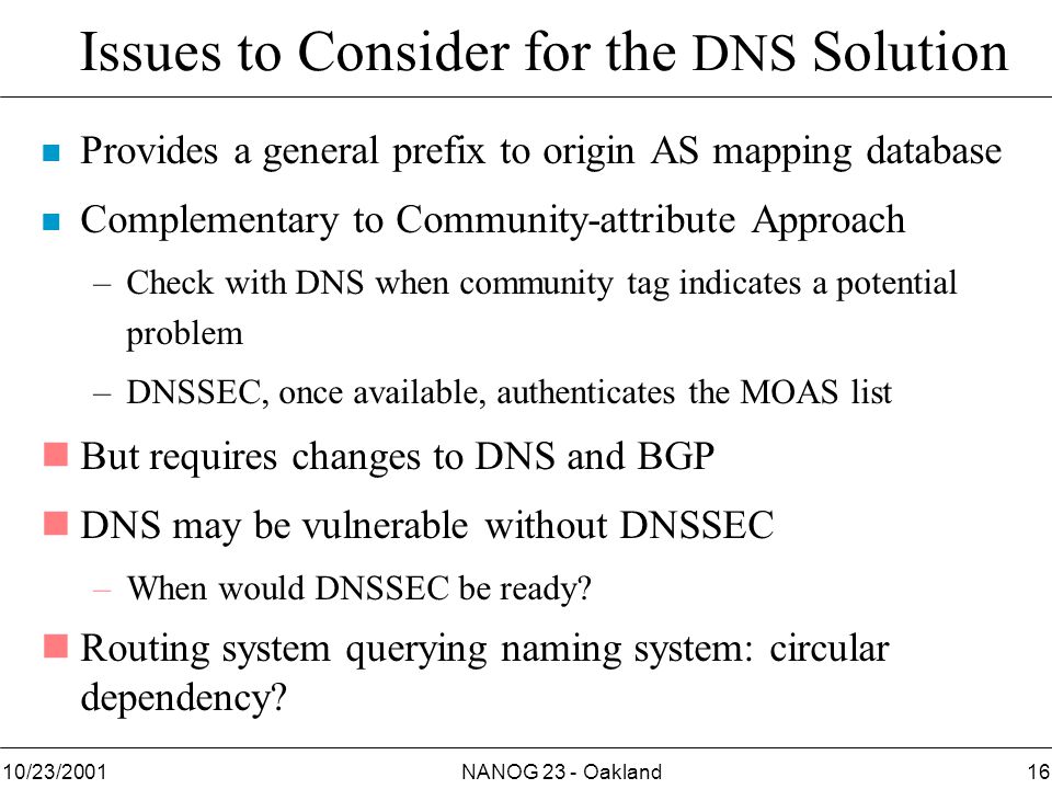 NANOG 23 - Oakland1610/23/2001 Issues to Consider for the DNS Solution n Provides a general prefix to origin AS mapping database n Complementary to Community-attribute Approach –Check with DNS when community tag indicates a potential problem –DNSSEC, once available, authenticates the MOAS list nBut requires changes to DNS and BGP nDNS may be vulnerable without DNSSEC –When would DNSSEC be ready.