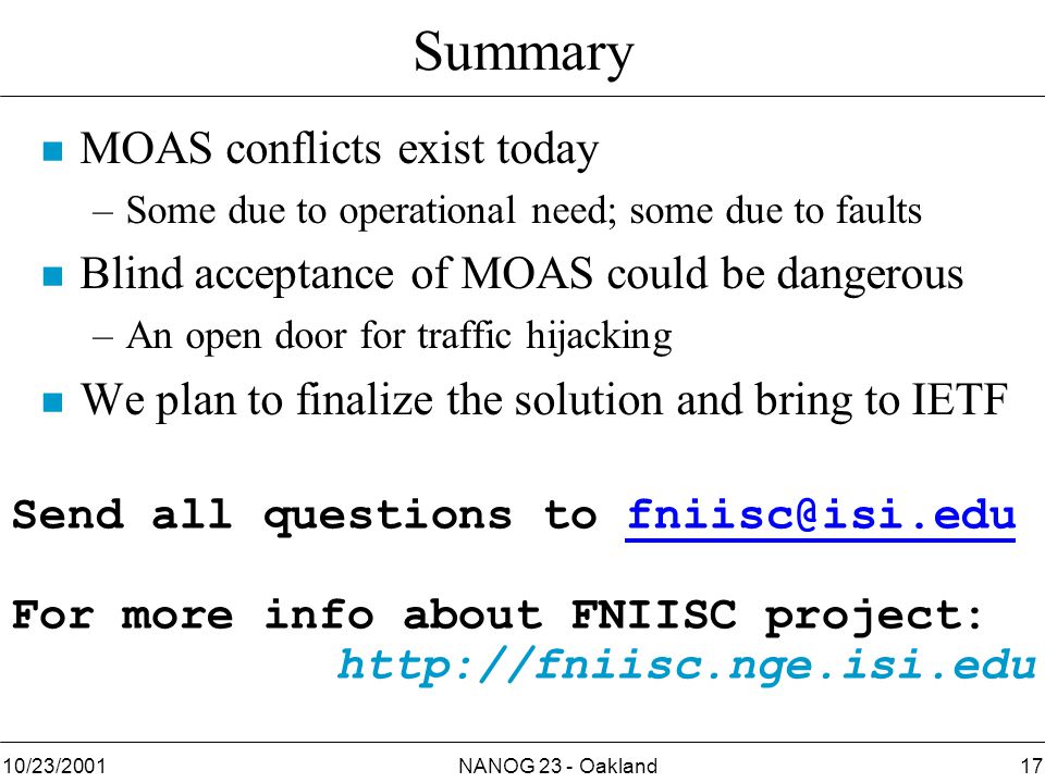 NANOG 23 - Oakland1710/23/2001 Summary n MOAS conflicts exist today –Some due to operational need; some due to faults n Blind acceptance of MOAS could be dangerous –An open door for traffic hijacking n We plan to finalize the solution and bring to IETF Send all questions to For more info about FNIISC project: