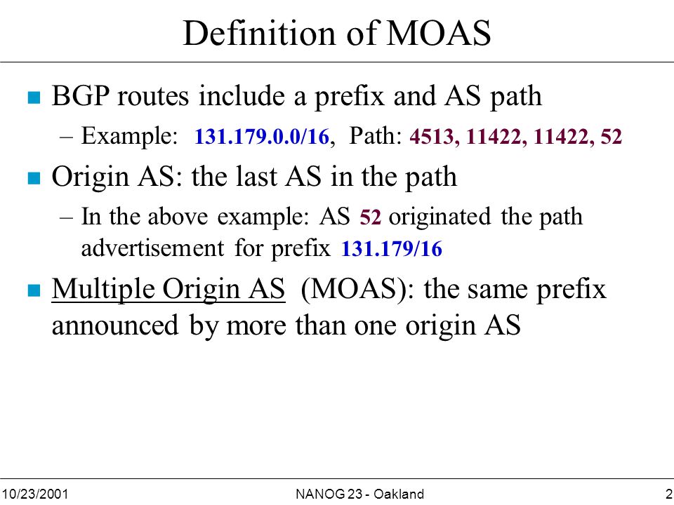 NANOG 23 - Oakland210/23/2001 Definition of MOAS n BGP routes include a prefix and AS path –Example: /16, Path: 4513, 11422, 11422, 52 n Origin AS: the last AS in the path –In the above example: AS 52 originated the path advertisement for prefix /16 n Multiple Origin AS (MOAS): the same prefix announced by more than one origin AS