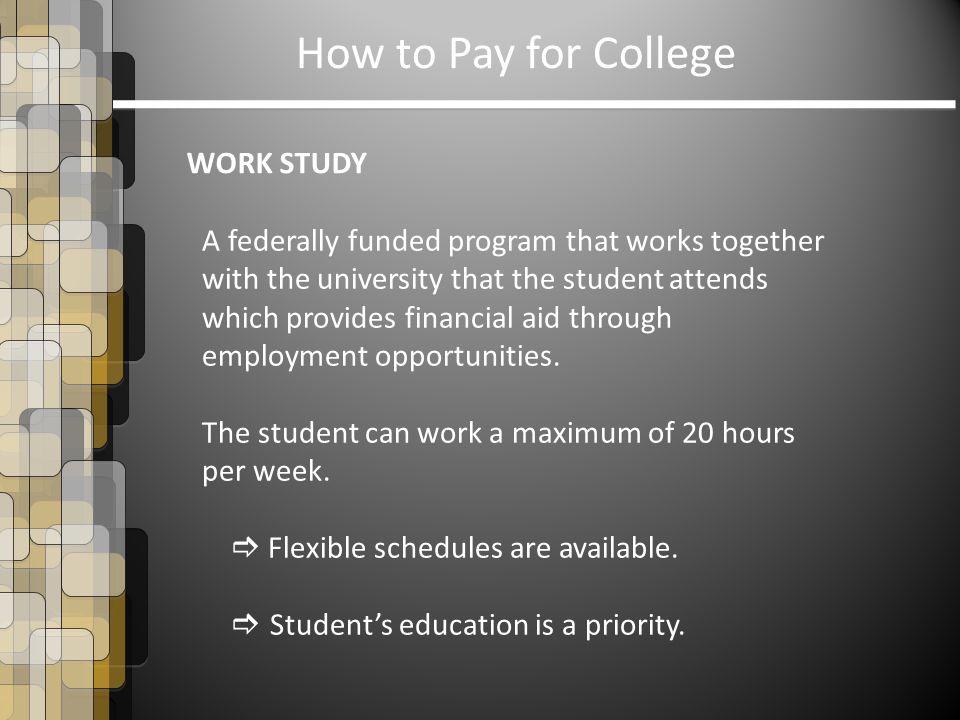 How to Pay for College WORK STUDY A federally funded program that works together with the university that the student attends which provides financial aid through employment opportunities.