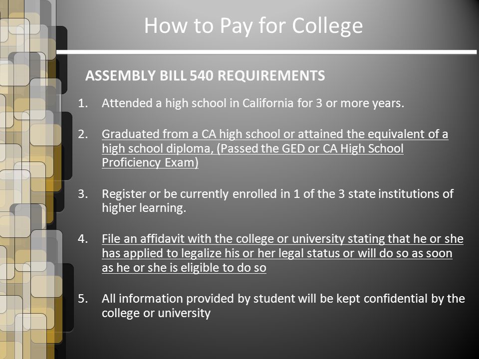 How to Pay for College ASSEMBLY BILL 540 REQUIREMENTS 1.Attended a high school in California for 3 or more years.
