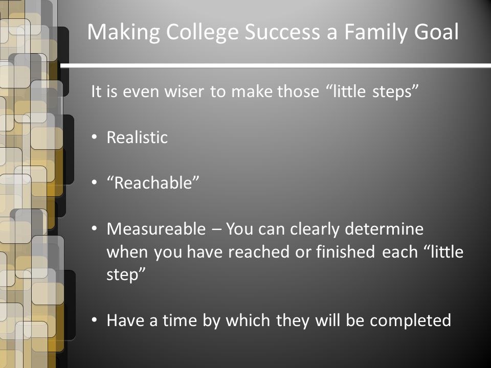 Making College Success a Family Goal It is even wiser to make those little steps Realistic Reachable Measureable – You can clearly determine when you have reached or finished each little step Have a time by which they will be completed