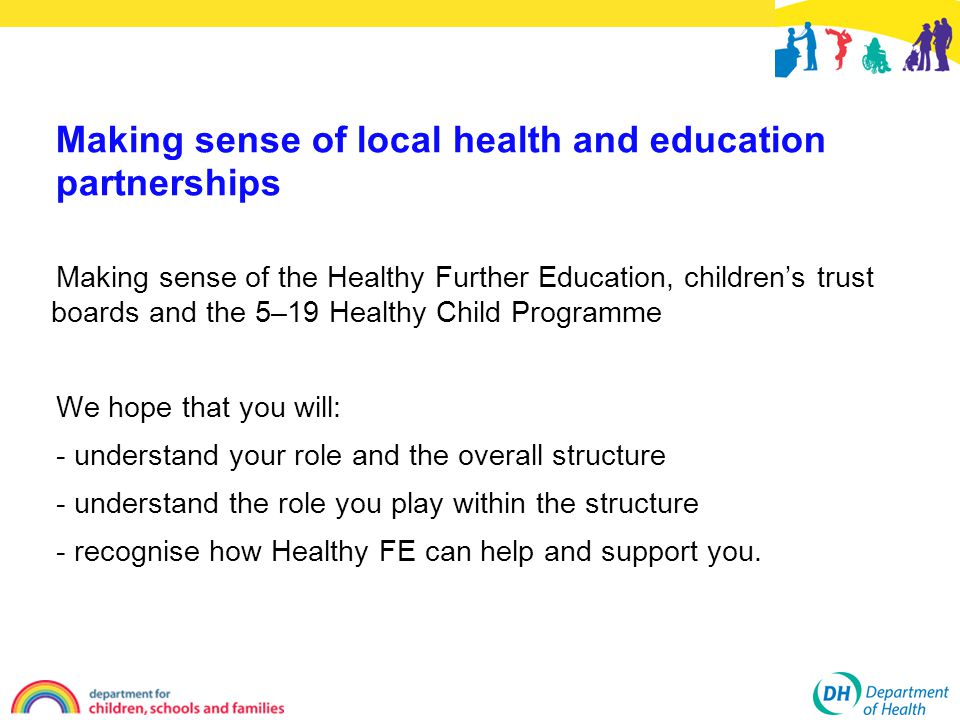 Making sense of the Healthy Further Education, children’s trust boards and the 5–19 Healthy Child Programme We hope that you will: - understand your role and the overall structure - understand the role you play within the structure - recognise how Healthy FE can help and support you.
