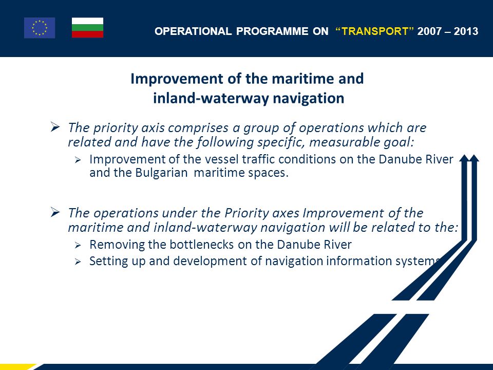 OPERATIONAL PROGRAMME ON TRANSPORT 2007 – 2013 Improvement of the maritime and inland-waterway navigation  The priority axis comprises a group of operations which are related and have the following specific, measurable goal:  Improvement of the vessel traffic conditions on the Danube River and the Bulgarian maritime spaces.