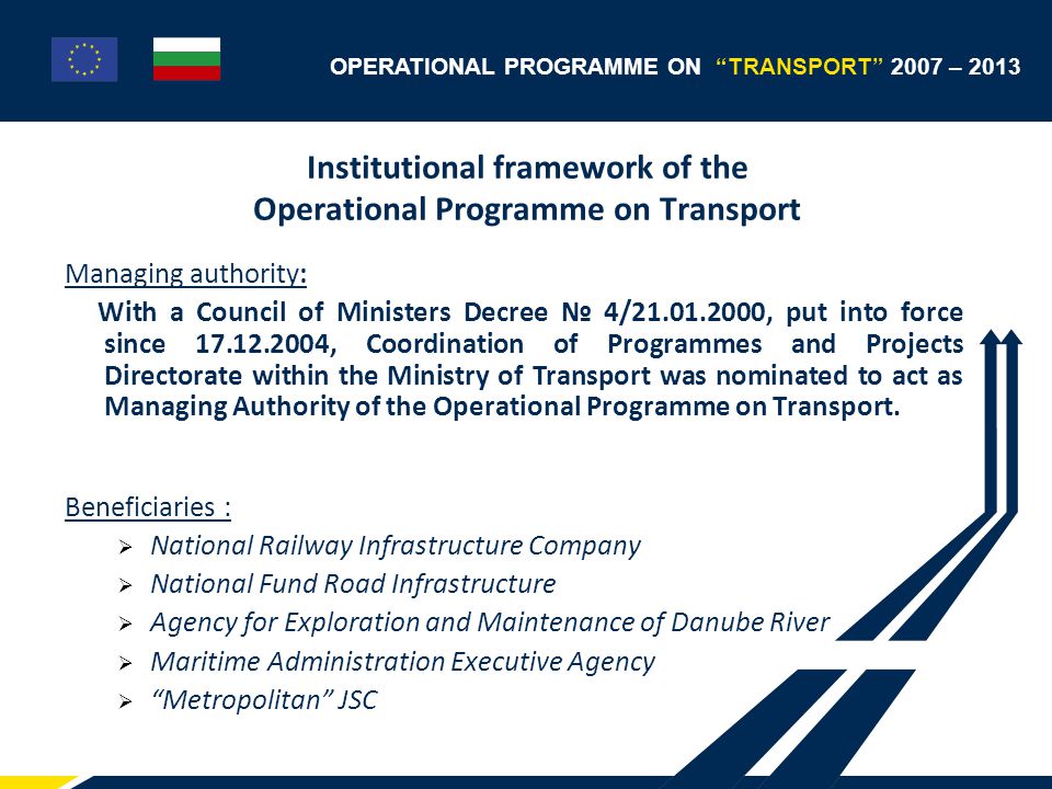 OPERATIONAL PROGRAMME ON TRANSPORT 2007 – 2013 Institutional framework of the Operational Programme on Transport Managing authority: With a Council of Ministers Decree № 4/ , put into force since , Coordination of Programmes and Projects Directorate within the Ministry of Transport was nominated to act as Managing Authority of the Operational Programme on Transport.