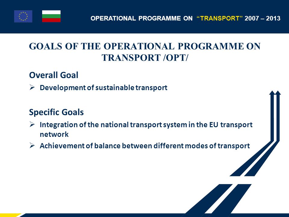 OPERATIONAL PROGRAMME ON TRANSPORT 2007 – 2013 GOALS OF THE OPERATIONAL PROGRAMME ON TRANSPORT /OPT/ Overall Goal  Development of sustainable transport Specific Goals  Integration of the national transport system in the EU transport network  Achievement of balance between different modes of transport