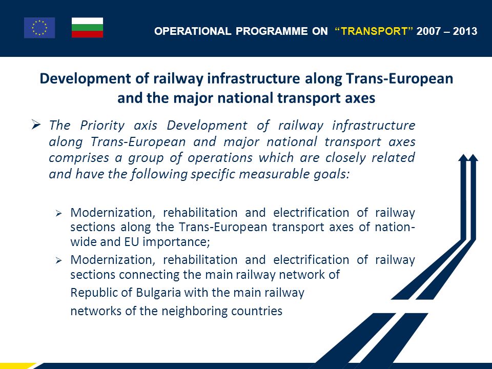 OPERATIONAL PROGRAMME ON TRANSPORT 2007 – 2013 Development of railway infrastructure along Trans-European and the major national transport axes  The Priority axis Development of railway infrastructure along Trans-European and major national transport axes comprises a group of operations which are closely related and have the following specific measurable goals:  Modernization, rehabilitation and electrification of railway sections along the Trans-European transport axes of nation- wide and EU importance;  Modernization, rehabilitation and electrification of railway sections connecting the main railway network of Republic of Bulgaria with the main railway networks of the neighboring countries