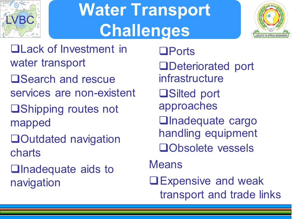 LVBC Water Transport Challenges  Lack of Investment in water transport  Search and rescue services are non-existent  Shipping routes not mapped  Outdated navigation charts  Inadequate aids to navigation Means  Expensive and weak transport and trade links  Ports  Deteriorated port infrastructure  Silted port approaches  Inadequate cargo handling equipment  Obsolete vessels