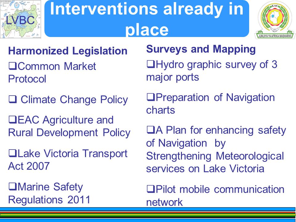 LVBC Interventions already in place Harmonized Legislation  Common Market Protocol  Climate Change Policy  EAC Agriculture and Rural Development Policy  Lake Victoria Transport Act 2007  Marine Safety Regulations 2011 Surveys and Mapping  Hydro graphic survey of 3 major ports  Preparation of Navigation charts  A Plan for enhancing safety of Navigation by Strengthening Meteorological services on Lake Victoria  Pilot mobile communication network