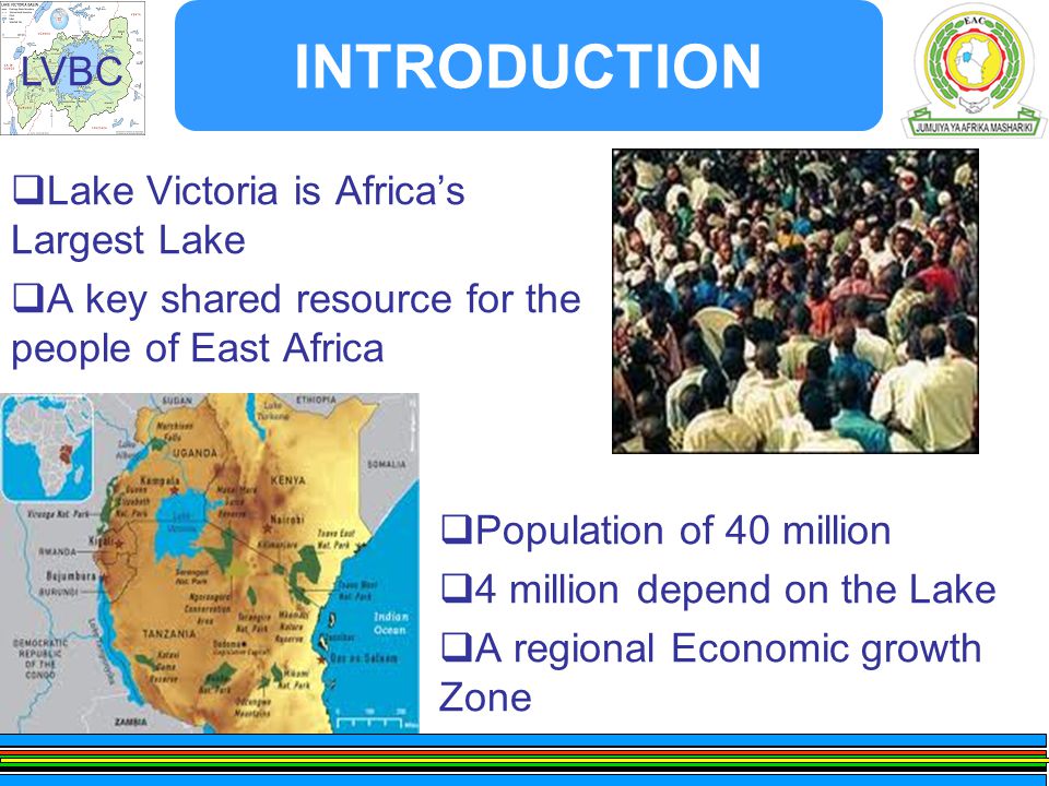 LVBC INTRODUCTION  Lake Victoria is Africa’s Largest Lake  A key shared resource for the people of East Africa  Population of 40 million  4 million depend on the Lake  A regional Economic growth Zone