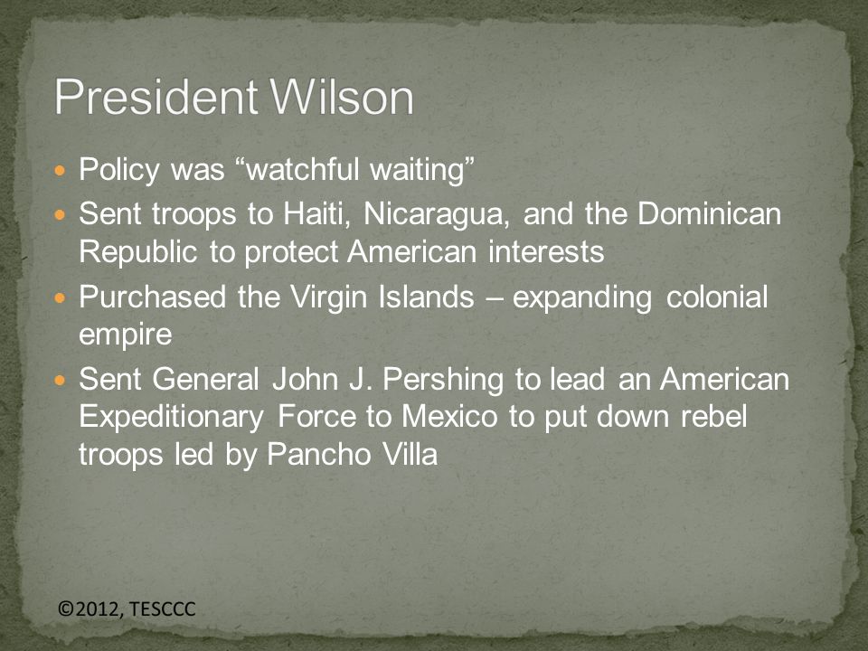 Policy was watchful waiting Sent troops to Haiti, Nicaragua, and the Dominican Republic to protect American interests Purchased the Virgin Islands – expanding colonial empire Sent General John J.
