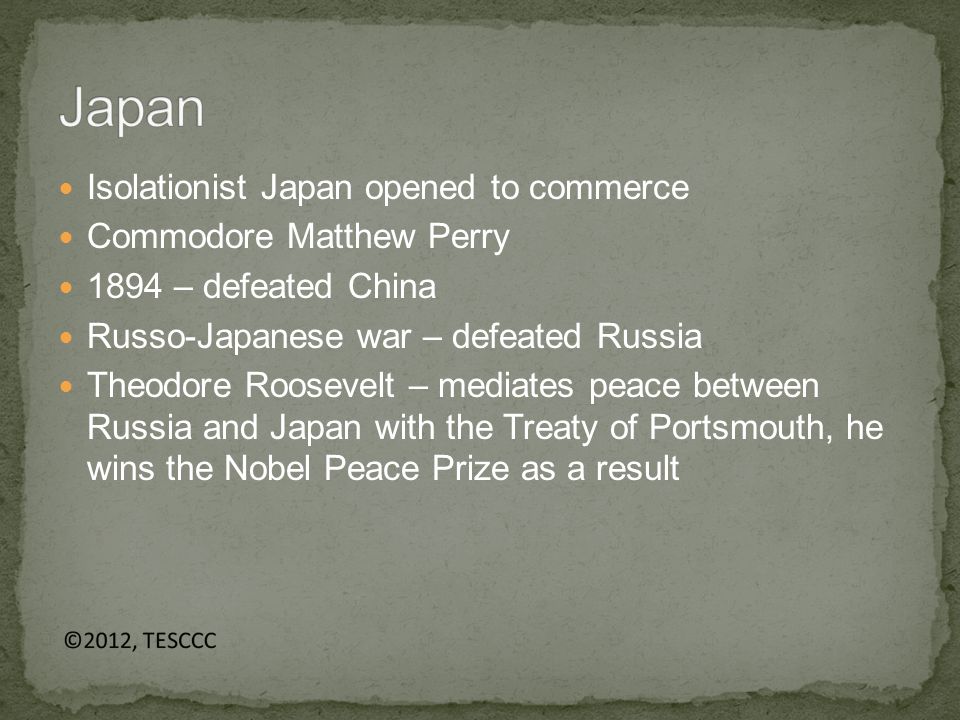 Isolationist Japan opened to commerce Commodore Matthew Perry 1894 – defeated China Russo-Japanese war – defeated Russia Theodore Roosevelt – mediates peace between Russia and Japan with the Treaty of Portsmouth, he wins the Nobel Peace Prize as a result