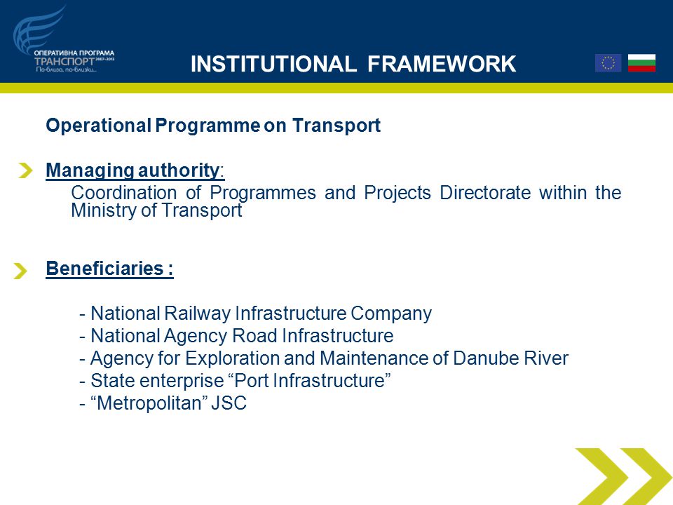 INSTITUTIONAL FRAMEWORK Operational Programme on Transport Managing authority: Coordination of Programmes and Projects Directorate within the Ministry of Transport Beneficiaries : - National Railway Infrastructure Company - National Agency Road Infrastructure - Agency for Exploration and Maintenance of Danube River - State enterprise Port Infrastructure - Metropolitan JSC