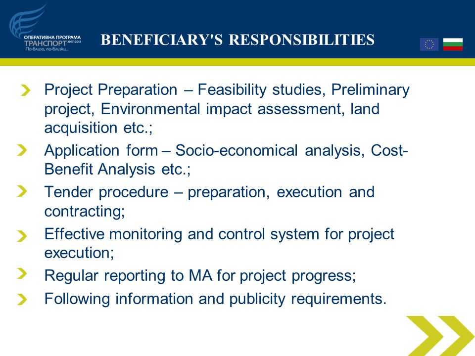 BENEFICIARY S RESPONSIBILITIES Project Preparation – Feasibility studies, Preliminary project, Environmental impact assessment, land acquisition etc.; Application form – Socio-economical analysis, Cost- Benefit Analysis etc.; Tender procedure – preparation, execution and contracting; Effective monitoring and control system for project execution; Regular reporting to MA for project progress; Following information and publicity requirements.