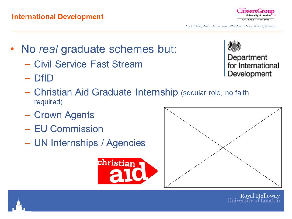 Royal Holloway Careers Service is part of The Careers Group, University of London International Development No real graduate schemes but: –Civil Service Fast Stream –DfID –Christian Aid Graduate Internship (secular role, no faith required) –Crown Agents –EU Commission –UN Internships / Agencies