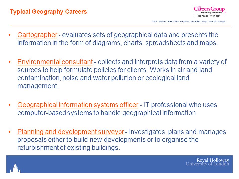 Royal Holloway Careers Service is part of The Careers Group, University of London Typical Geography Careers Cartographer - evaluates sets of geographical data and presents the information in the form of diagrams, charts, spreadsheets and maps.Cartographer Environmental consultant - collects and interprets data from a variety of sources to help formulate policies for clients.