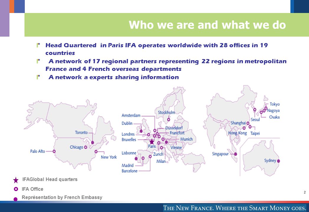 2 Who we are and what we do Head Quartered in Paris IFA operates worldwide with 28 offices in 19 countries A network of 17 regional partners representing 22 regions in metropolitan France and 4 French overseas departments A network a experts sharing information IFA Office Représentation by French Embassy IFAGlobal Head quarters
