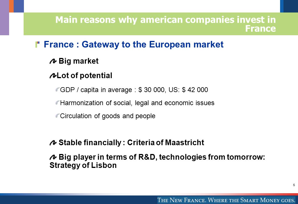 5 France : Gateway to the European market Big market Lot of potential GDP / capita in average : $ , US: $ Harmonization of social, legal and economic issues Circulation of goods and people Stable financially : Criteria of Maastricht Big player in terms of R&D, technologies from tomorrow: Strategy of Lisbon