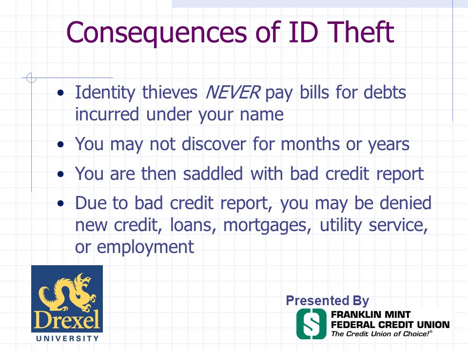 Consequences of ID Theft Presented By Identity thieves NEVER pay bills for debts incurred under your name You may not discover for months or years You are then saddled with bad credit report Due to bad credit report, you may be denied new credit, loans, mortgages, utility service, or employment