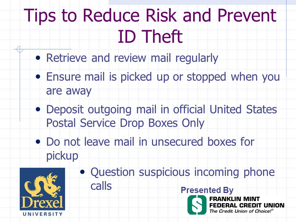 Tips to Reduce Risk and Prevent ID Theft Presented By Retrieve and review mail regularly Ensure mail is picked up or stopped when you are away Deposit outgoing mail in official United States Postal Service Drop Boxes Only Do not leave mail in unsecured boxes for pickup Question suspicious incoming phone calls