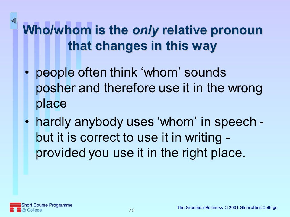 The Grammar Business © 2001 Glenrothes College 20 Who/whom is the only relative pronoun that changes in this way people often think ‘whom’ sounds posher and therefore use it in the wrong place hardly anybody uses ‘whom’ in speech - but it is correct to use it in writing - provided you use it in the right place.