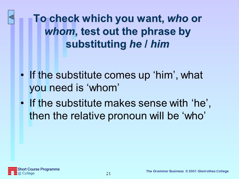 The Grammar Business © 2001 Glenrothes College 21 To check which you want, who or whom, test out the phrase by substituting he / him If the substitute comes up ‘him’, what you need is ‘whom’ If the substitute makes sense with ‘he’, then the relative pronoun will be ‘who’