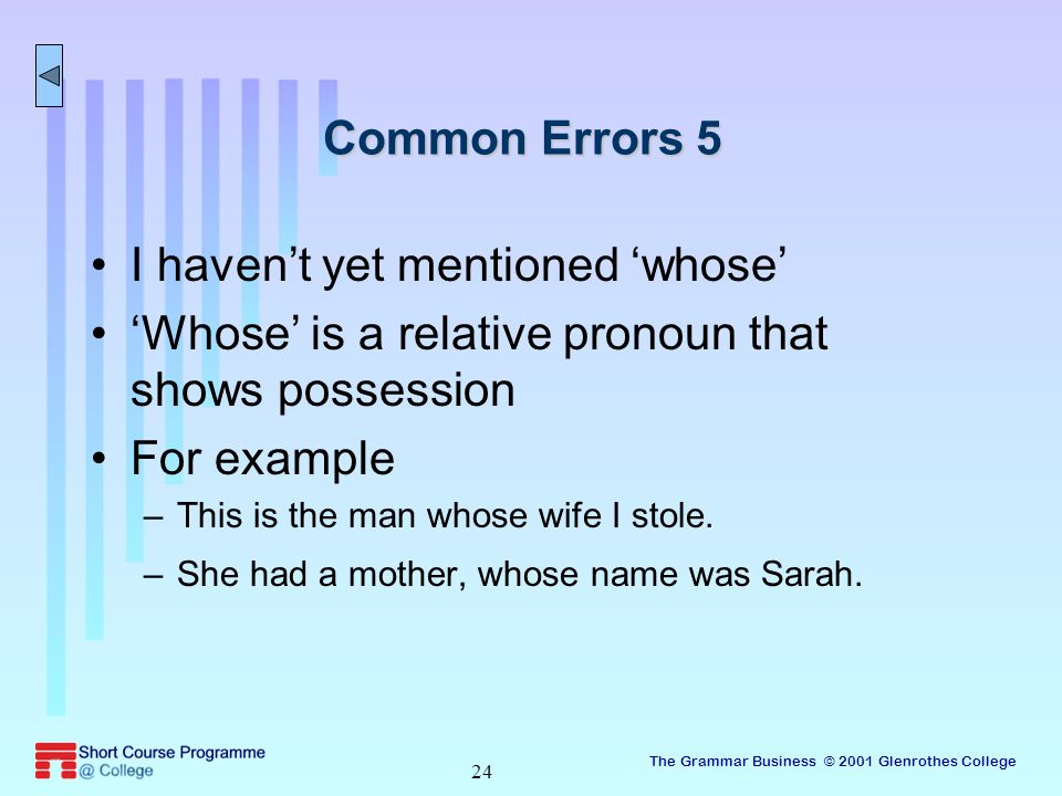 The Grammar Business © 2001 Glenrothes College 24 Common Errors 5 I haven’t yet mentioned ‘whose’ ‘Whose’ is a relative pronoun that shows possession For example –This is the man whose wife I stole.