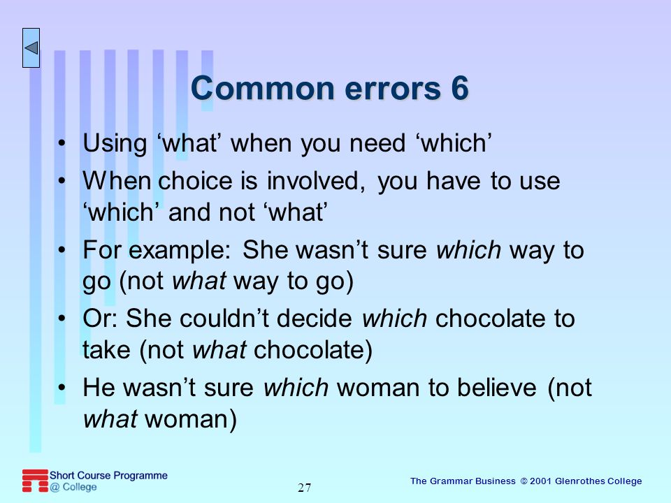 The Grammar Business © 2001 Glenrothes College 27 Common errors 6 Using ‘what’ when you need ‘which’ When choice is involved, you have to use ‘which’ and not ‘what’ For example: She wasn’t sure which way to go (not what way to go) Or: She couldn’t decide which chocolate to take (not what chocolate) He wasn’t sure which woman to believe (not what woman)