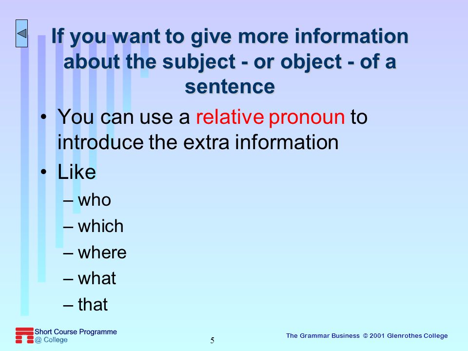 The Grammar Business © 2001 Glenrothes College 5 If you want to give more information about the subject - or object - of a sentence You can use a relative pronoun to introduce the extra information Like –who –which –where –what –that