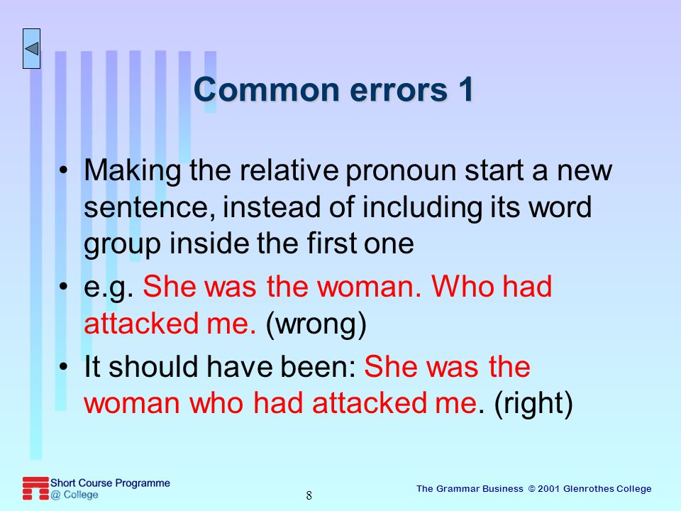 The Grammar Business © 2001 Glenrothes College 8 Common errors 1 Making the relative pronoun start a new sentence, instead of including its word group inside the first one e.g.