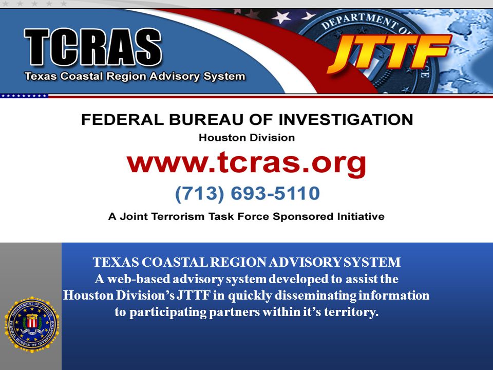 TEXAS COASTAL REGION ADVISORY SYSTEM A web-based advisory system developed to assist the Houston Division’s JTTF in quickly disseminating information to participating partners within it’s territory.