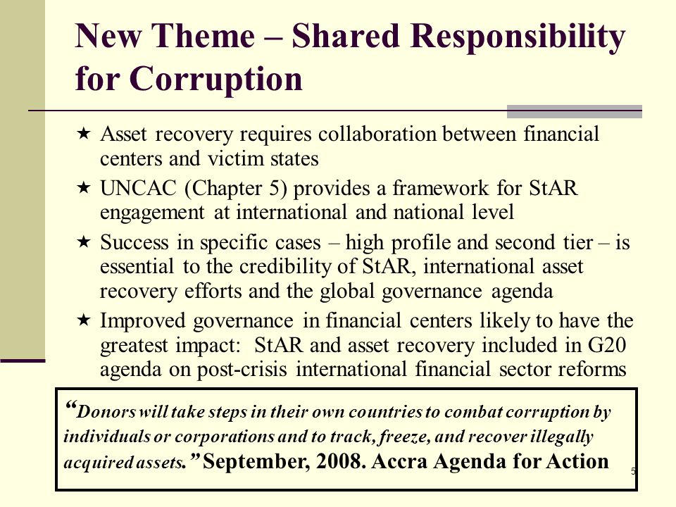 5 New Theme – Shared Responsibility for Corruption  Asset recovery requires collaboration between financial centers and victim states  UNCAC (Chapter 5) provides a framework for StAR engagement at international and national level  Success in specific cases – high profile and second tier – is essential to the credibility of StAR, international asset recovery efforts and the global governance agenda  Improved governance in financial centers likely to have the greatest impact: StAR and asset recovery included in G20 agenda on post-crisis international financial sector reforms Donors will take steps in their own countries to combat corruption by individuals or corporations and to track, freeze, and recover illegally acquired assets. September, 2008.