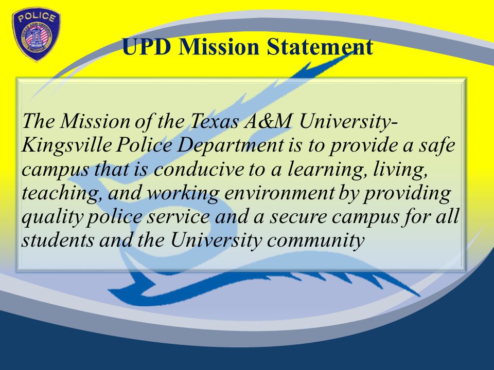 UPD Mission Statement The Mission of the Texas A&M University- Kingsville Police Department is to provide a safe campus that is conducive to a learning, living, teaching, and working environment by providing quality police service and a secure campus for all students and the University community