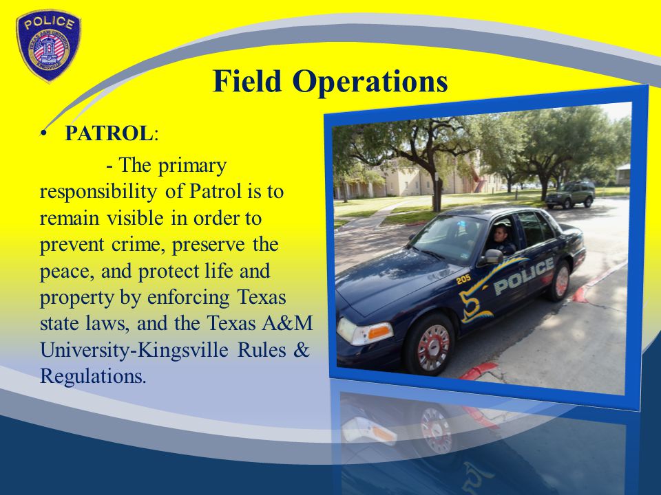 Field Operations PATROL: - The primary responsibility of Patrol is to remain visible in order to prevent crime, preserve the peace, and protect life and property by enforcing Texas state laws, and the Texas A&M University-Kingsville Rules & Regulations.