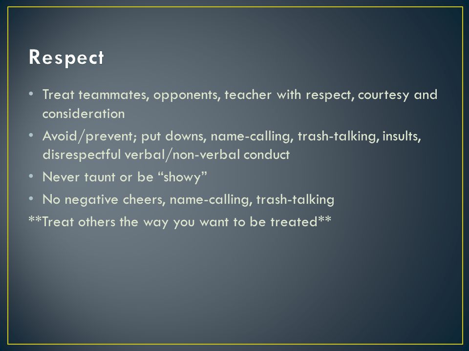 Treat teammates, opponents, teacher with respect, courtesy and consideration Avoid/prevent; put downs, name-calling, trash-talking, insults, disrespectful verbal/non-verbal conduct Never taunt or be showy No negative cheers, name-calling, trash-talking **Treat others the way you want to be treated**