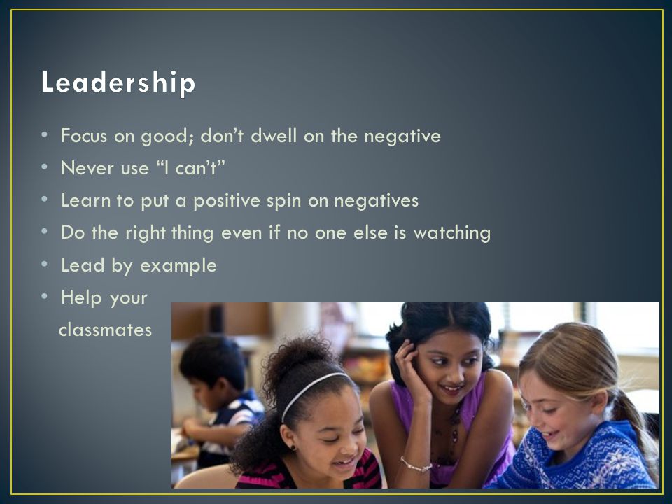 Focus on good; don’t dwell on the negative Never use I can’t Learn to put a positive spin on negatives Do the right thing even if no one else is watching Lead by example Help your classmates