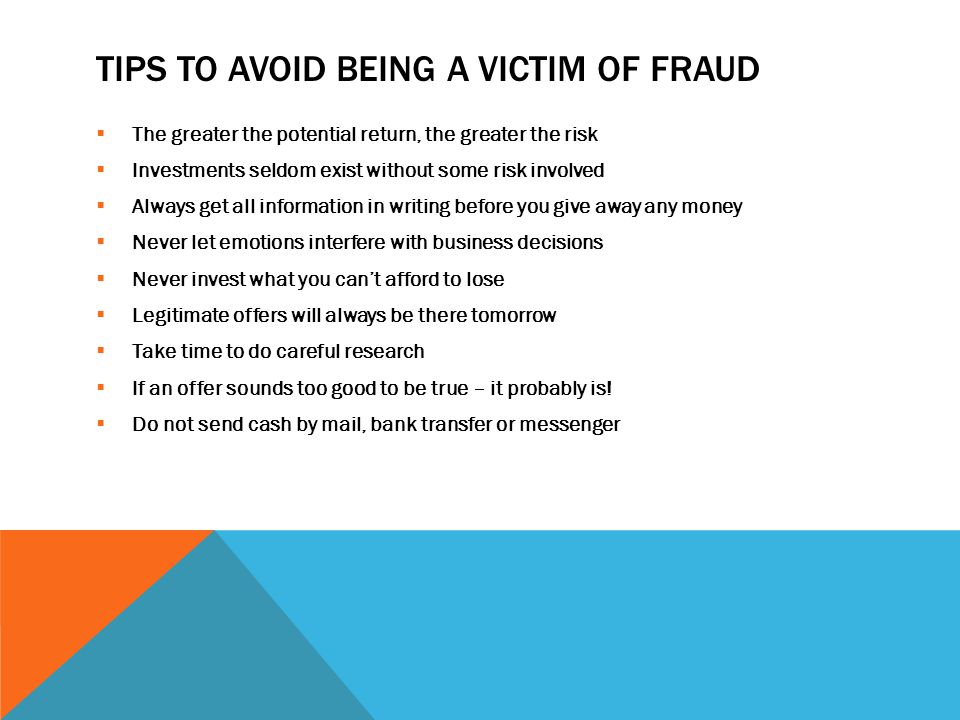 TIPS TO AVOID BEING A VICTIM OF FRAUD  The greater the potential return, the greater the risk  Investments seldom exist without some risk involved  Always get all information in writing before you give away any money  Never let emotions interfere with business decisions  Never invest what you can’t afford to lose  Legitimate offers will always be there tomorrow  Take time to do careful research  If an offer sounds too good to be true – it probably is.